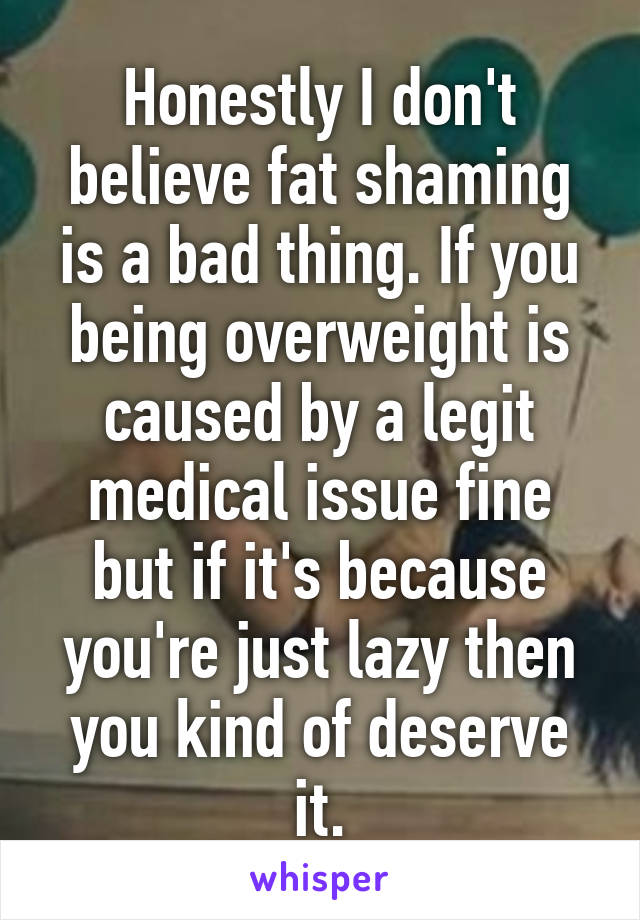 Honestly I don't believe fat shaming is a bad thing. If you being overweight is caused by a legit medical issue fine but if it's because you're just lazy then you kind of deserve it.