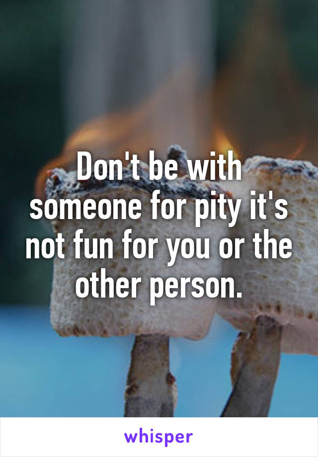 Don't be with someone for pity it's not fun for you or the other person.