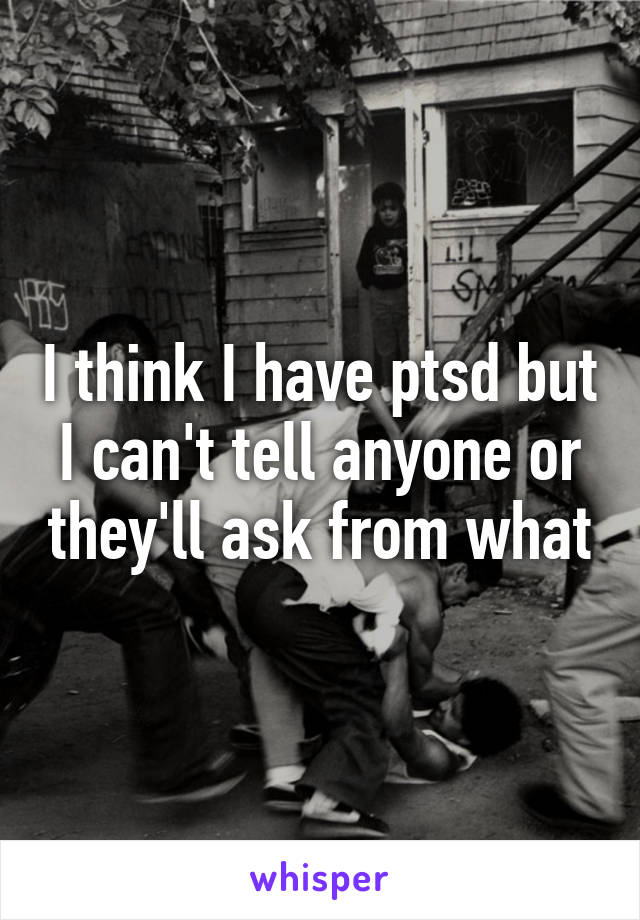 I think I have ptsd but I can't tell anyone or they'll ask from what