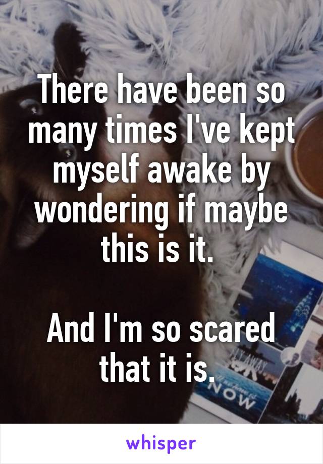 There have been so many times I've kept myself awake by wondering if maybe this is it. 

And I'm so scared that it is. 