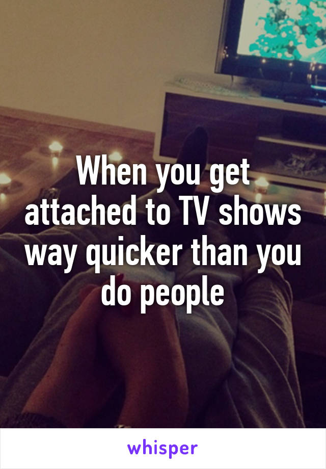 When you get attached to TV shows way quicker than you do people