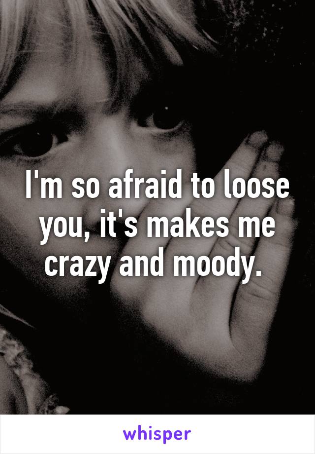 I'm so afraid to loose you, it's makes me crazy and moody. 