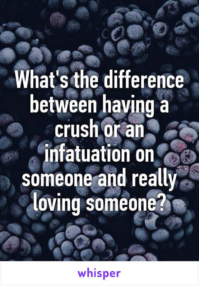 What's the difference between having a crush or an infatuation on someone and really loving someone?