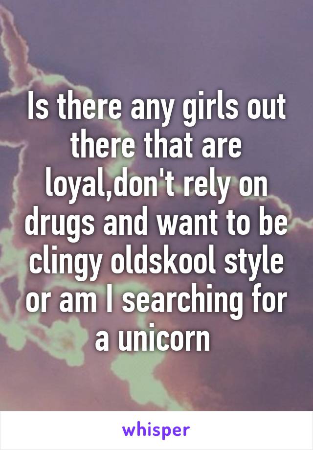 Is there any girls out there that are loyal,don't rely on drugs and want to be clingy oldskool style or am I searching for a unicorn 