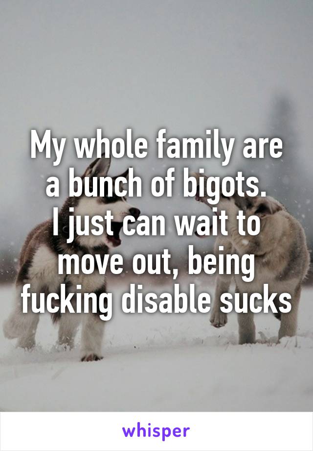 My whole family are a bunch of bigots.
I just can wait to move out, being fucking disable sucks