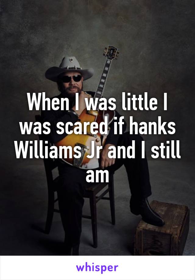 When I was little I was scared if hanks Williams Jr and I still am