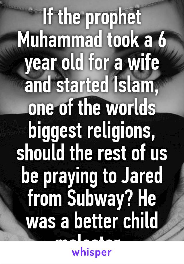 If the prophet Muhammad took a 6 year old for a wife and started Islam, one of the worlds biggest religions, should the rest of us be praying to Jared from Subway? He was a better child molester. 