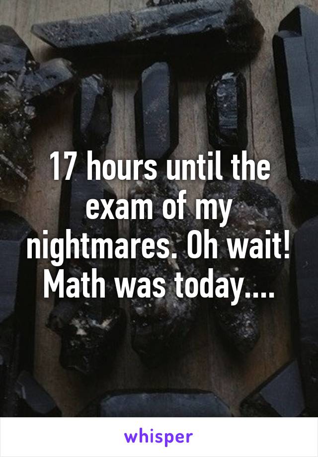 17 hours until the exam of my nightmares. Oh wait! Math was today....