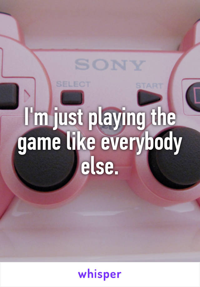 I'm just playing the game like everybody else.