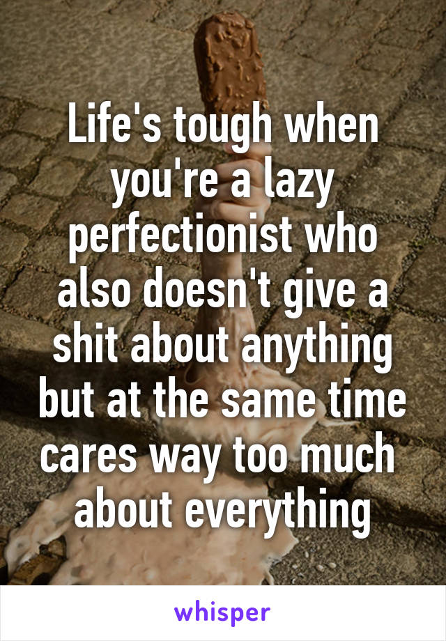 Life's tough when you're a lazy perfectionist who also doesn't give a shit about anything but at the same time cares way too much  about everything