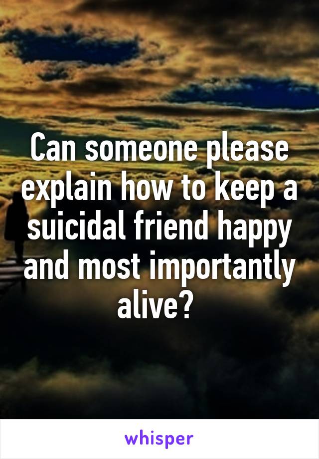 Can someone please explain how to keep a suicidal friend happy and most importantly alive? 