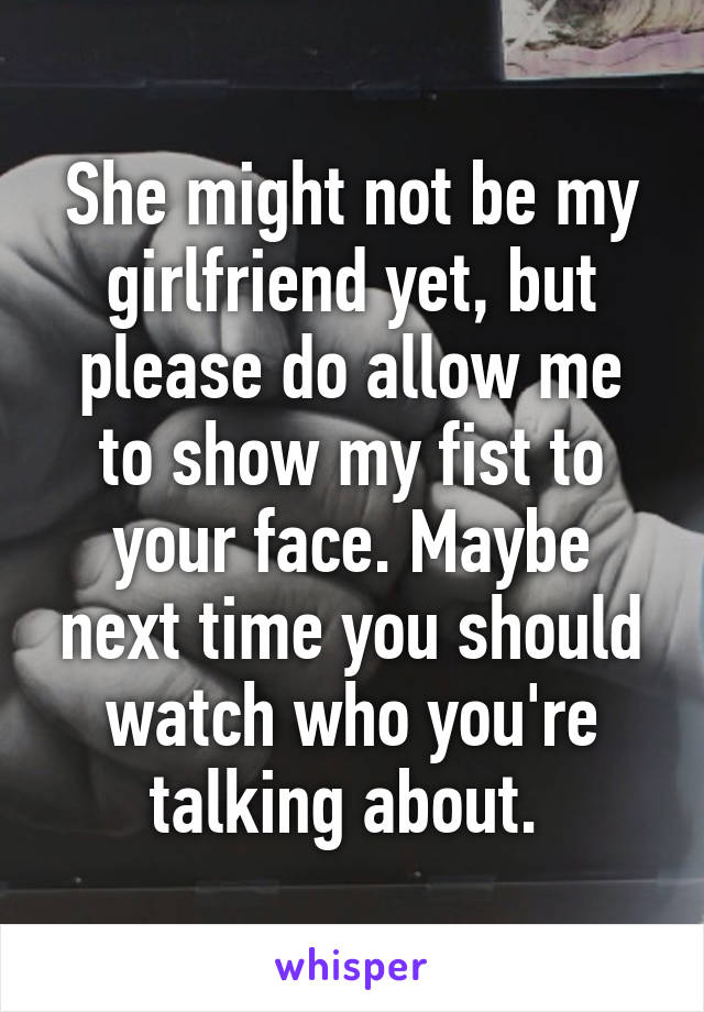 She might not be my girlfriend yet, but please do allow me to show my fist to your face. Maybe next time you should watch who you're talking about. 