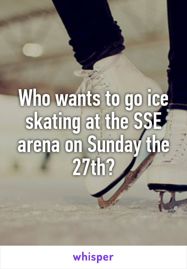 Who wants to go ice skating at the SSE arena on Sunday the 27th?