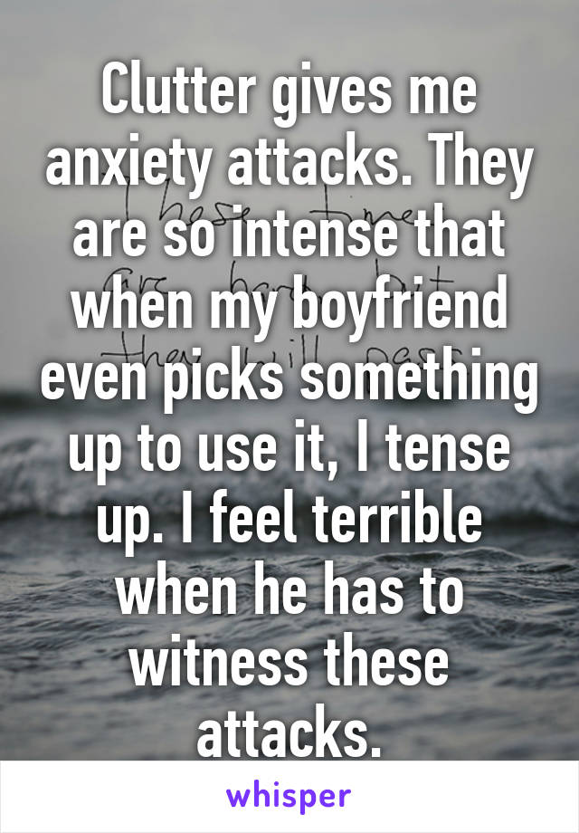 Clutter gives me anxiety attacks. They are so intense that when my boyfriend even picks something up to use it, I tense up. I feel terrible when he has to witness these attacks.