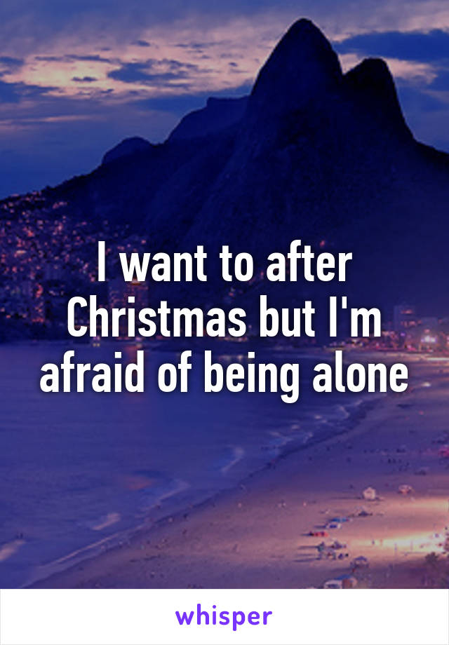 I want to after Christmas but I'm afraid of being alone