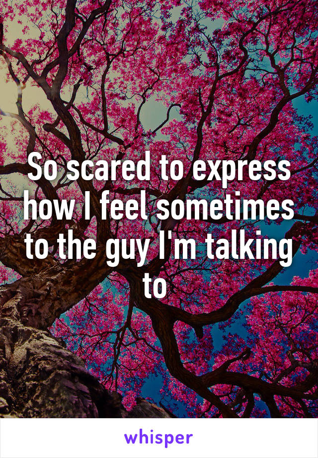 So scared to express how I feel sometimes to the guy I'm talking to 