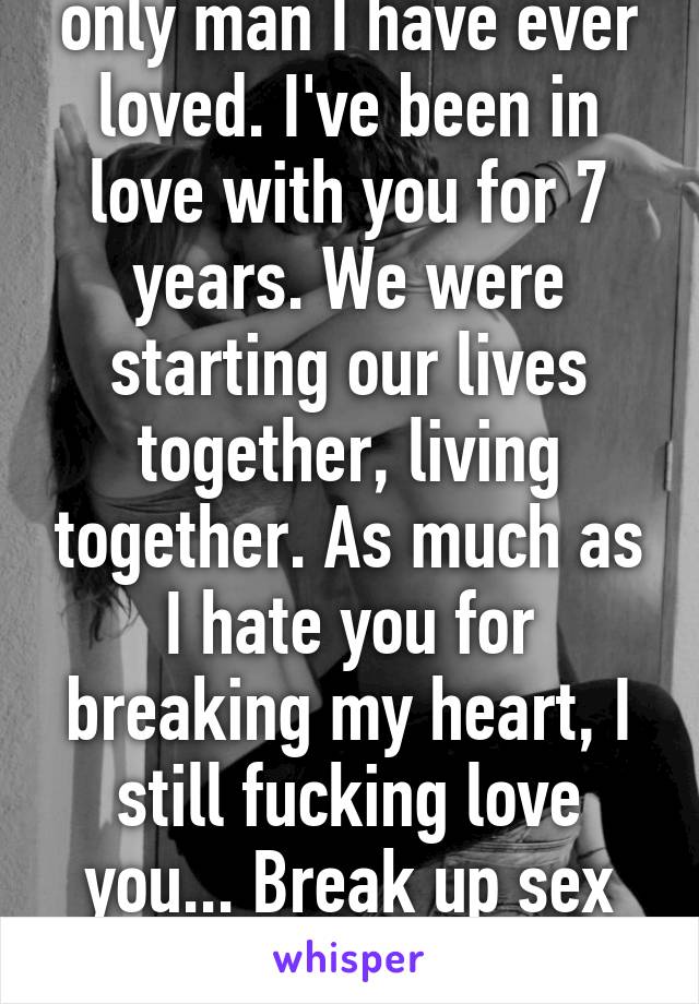 You are the first and only man I have ever loved. I've been in love with you for 7 years. We were starting our lives together, living together. As much as I hate you for breaking my heart, I still fucking love you... Break up sex would have been nice!