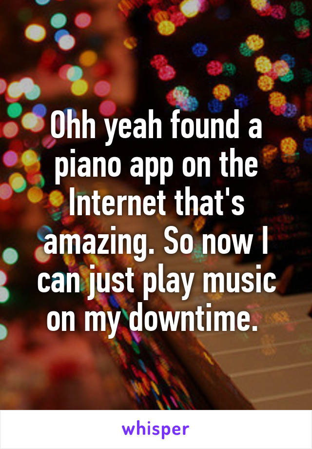 Ohh yeah found a piano app on the Internet that's amazing. So now I can just play music on my downtime. 