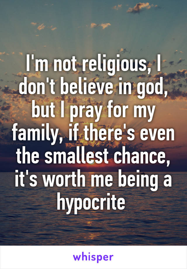 I'm not religious, I don't believe in god, but I pray for my family, if there's even the smallest chance, it's worth me being a hypocrite 