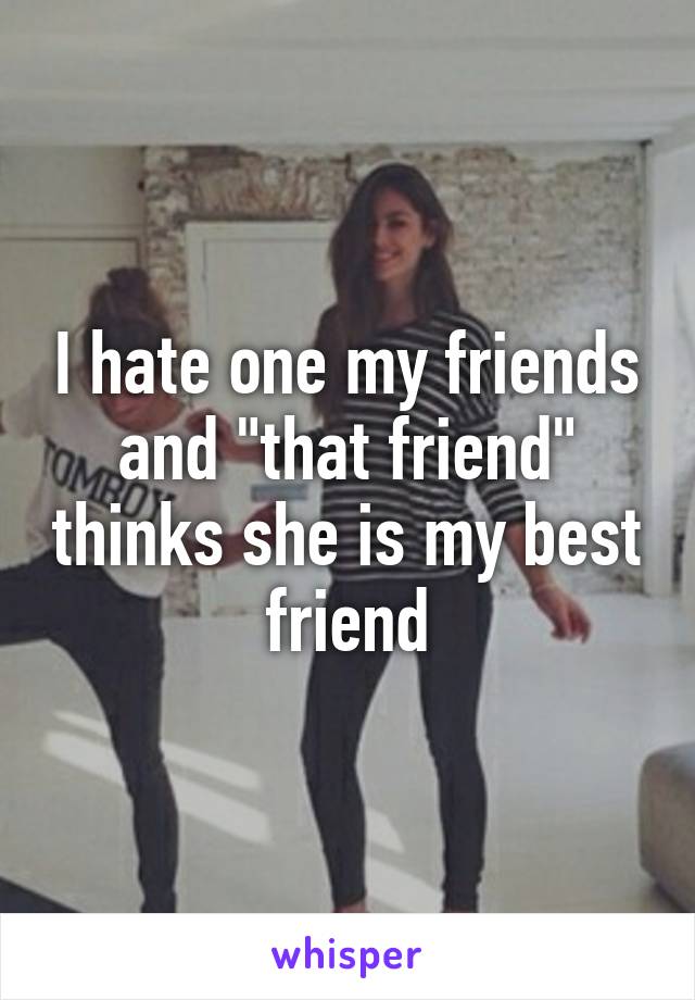 I hate one my friends and "that friend" thinks she is my best friend