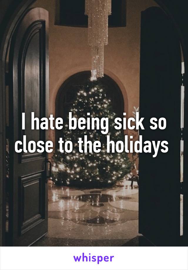 I hate being sick so close to the holidays 