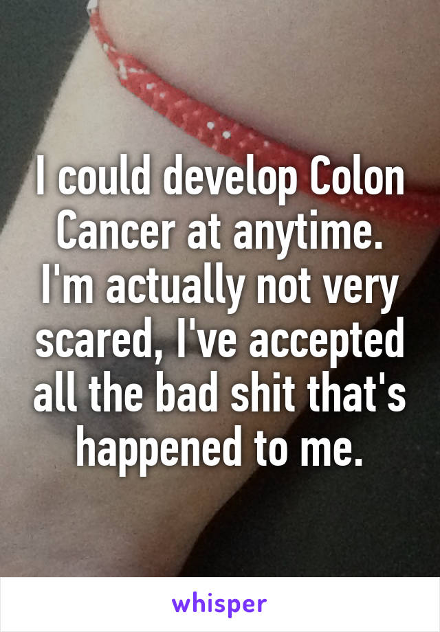 I could develop Colon Cancer at anytime.
I'm actually not very scared, I've accepted all the bad shit that's happened to me.