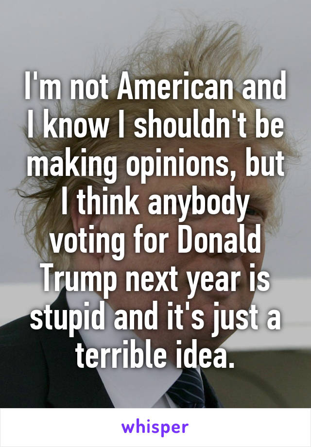 I'm not American and I know I shouldn't be making opinions, but I think anybody voting for Donald Trump next year is stupid and it's just a terrible idea.