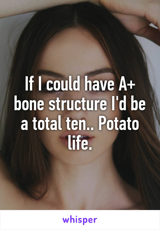 If I could have A+ bone structure I'd be a total ten.. Potato life.