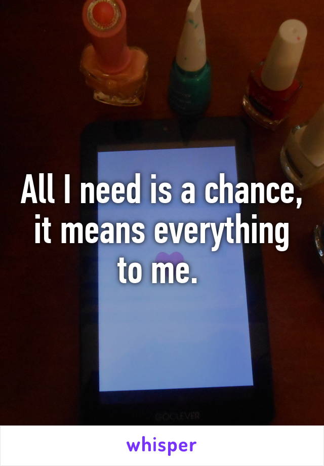 All I need is a chance, it means everything to me. 