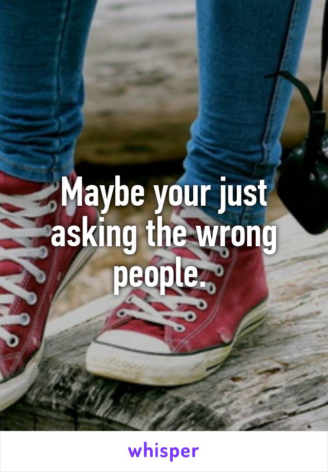 Maybe your just asking the wrong people. 