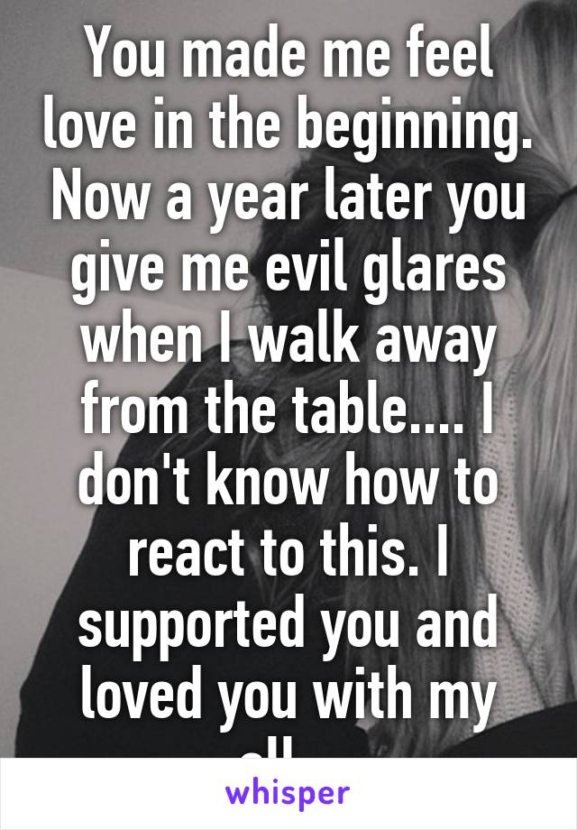 You made me feel love in the beginning. Now a year later you give me evil glares when I walk away from the table.... I don't know how to react to this. I supported you and loved you with my all...