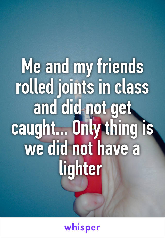 Me and my friends rolled joints in class and did not get caught... Only thing is we did not have a lighter 