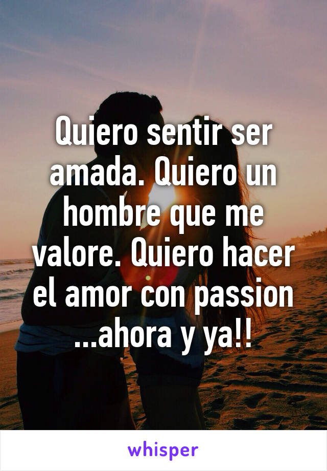 Quiero sentir ser amada. Quiero un hombre que me valore. Quiero hacer el amor con passion ...ahora y ya!!