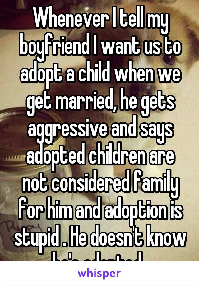 Whenever I tell my boyfriend I want us to adopt a child when we get married, he gets aggressive and says adopted children are not considered family for him and adoption is stupid . He doesn't know he's adopted. 