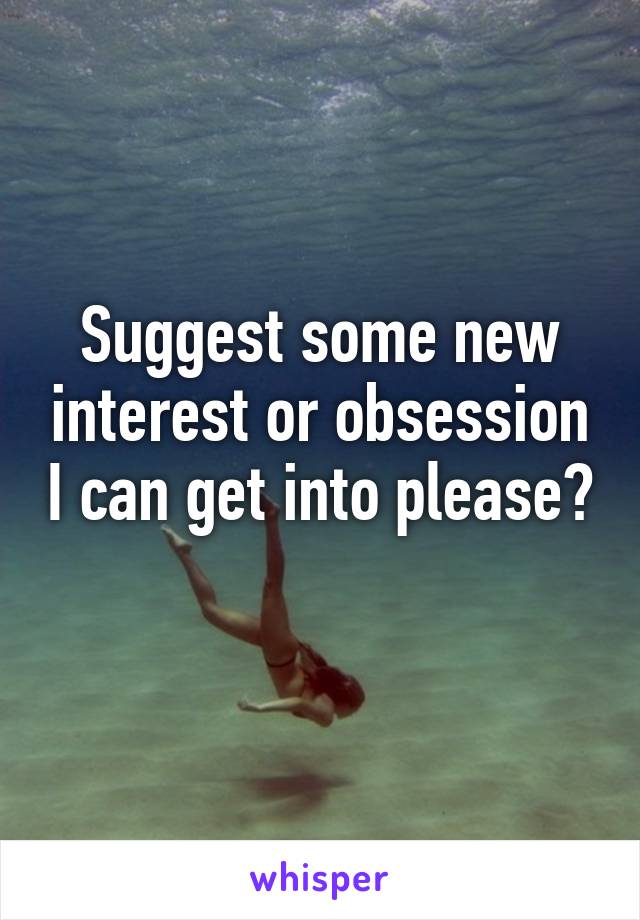 Suggest some new interest or obsession I can get into please? 