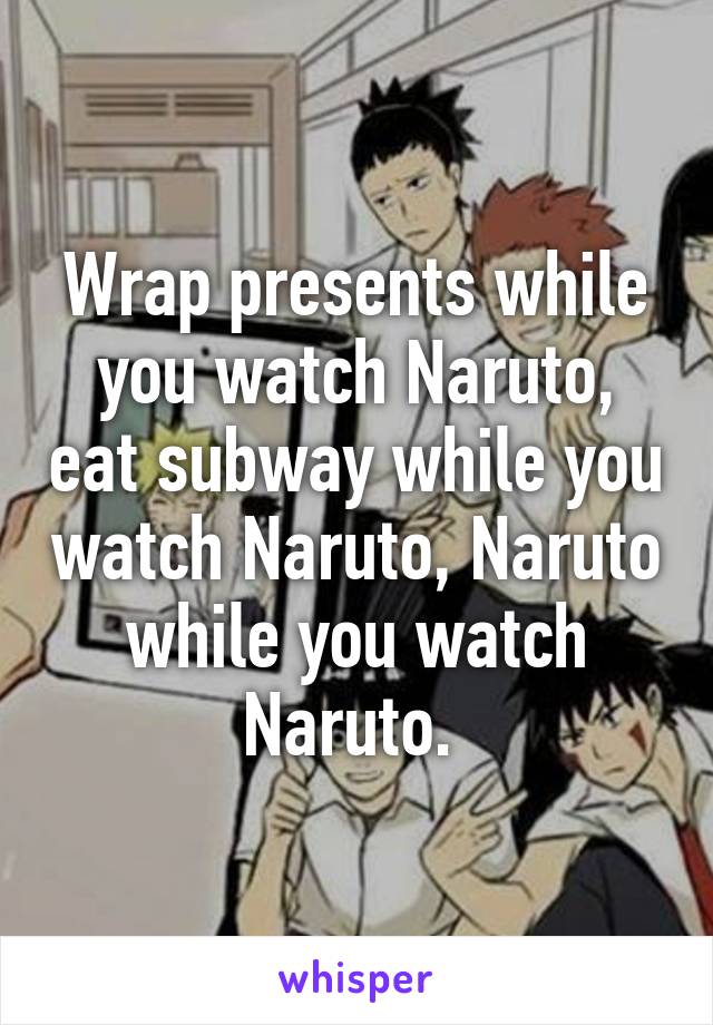 Wrap presents while you watch Naruto, eat subway while you watch Naruto, Naruto while you watch Naruto. 