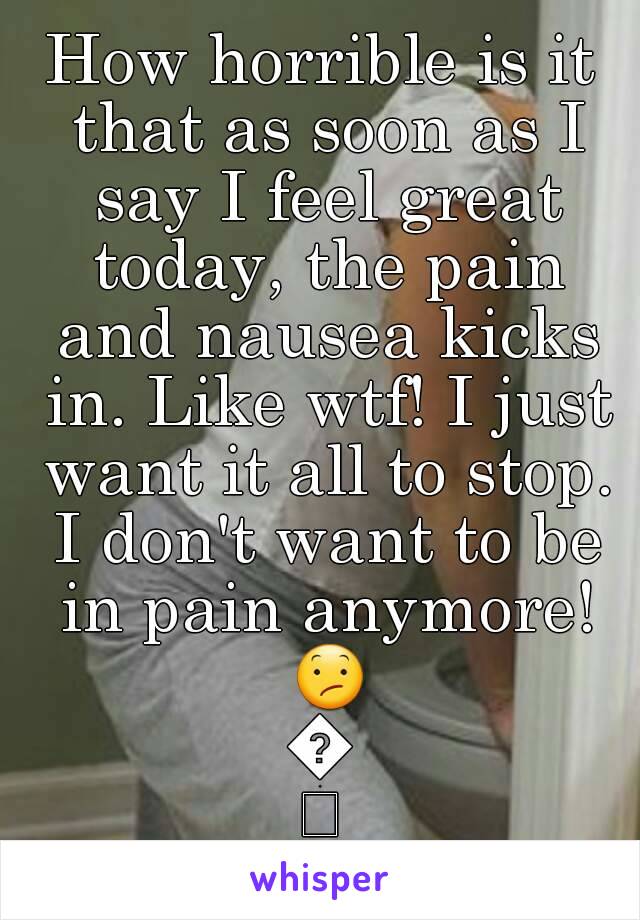 How horrible is it that as soon as I say I feel great today, the pain and nausea kicks in. Like wtf! I just want it all to stop. I don't want to be in pain anymore! 😕😕