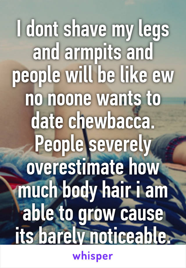 I dont shave my legs and armpits and people will be like ew no noone wants to date chewbacca. People severely overestimate how much body hair i am able to grow cause its barely noticeable.