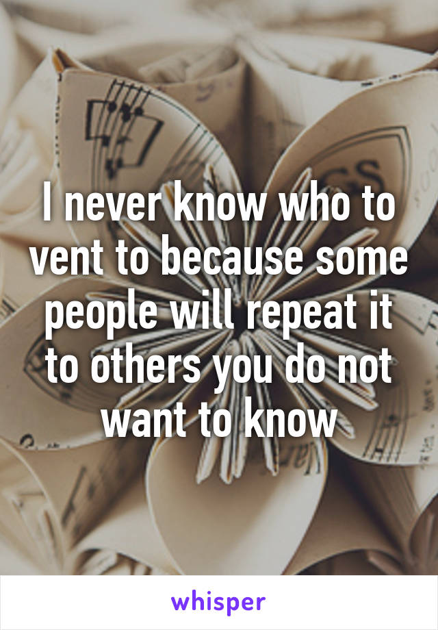 I never know who to vent to because some people will repeat it to others you do not want to know