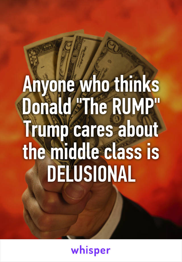 Anyone who thinks Donald "The RUMP" Trump cares about the middle class is DELUSIONAL