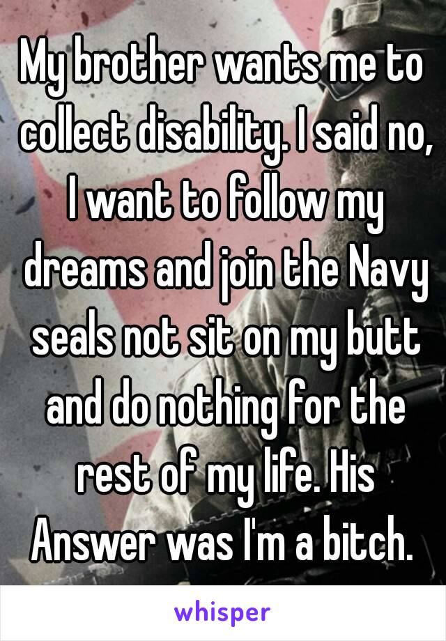 My brother wants me to collect disability. I said no, I want to follow my dreams and join the Navy seals not sit on my butt and do nothing for the rest of my life. His Answer was I'm a bitch. 