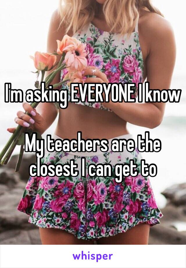 I'm asking EVERYONE I know

My teachers are the closest I can get to