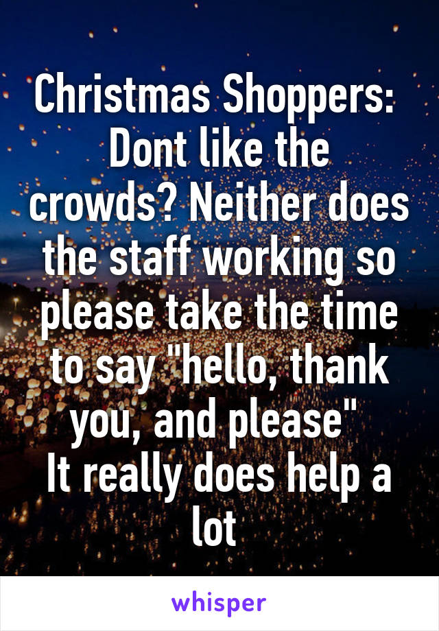 Christmas Shoppers: 
Dont like the crowds? Neither does the staff working so please take the time to say "hello, thank you, and please" 
It really does help a lot 