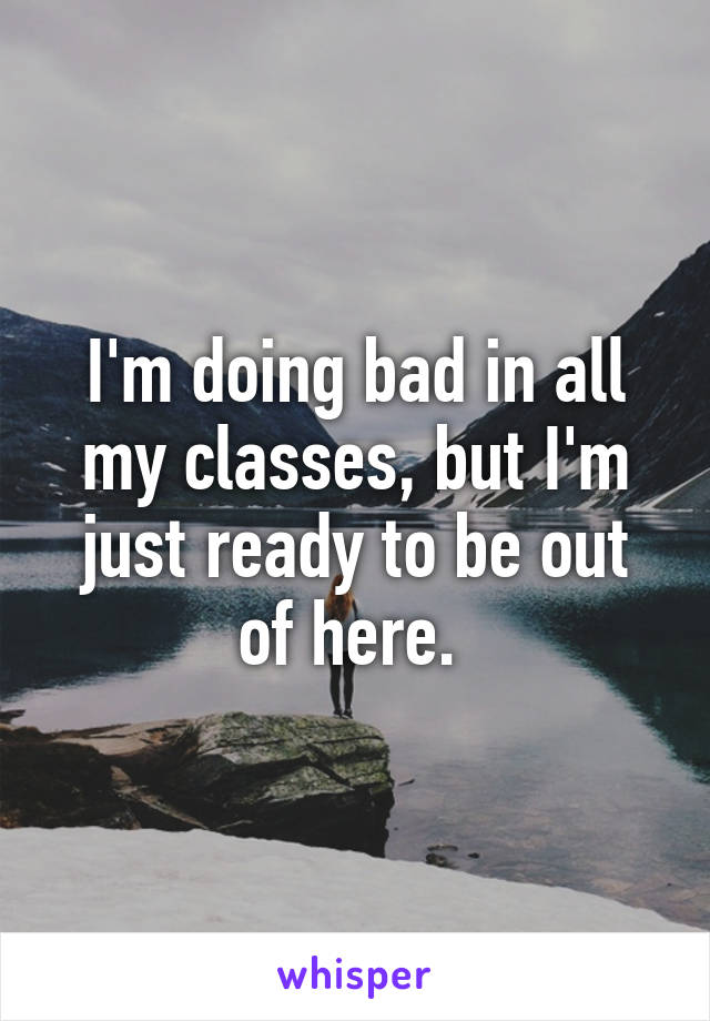 I'm doing bad in all my classes, but I'm just ready to be out of here. 