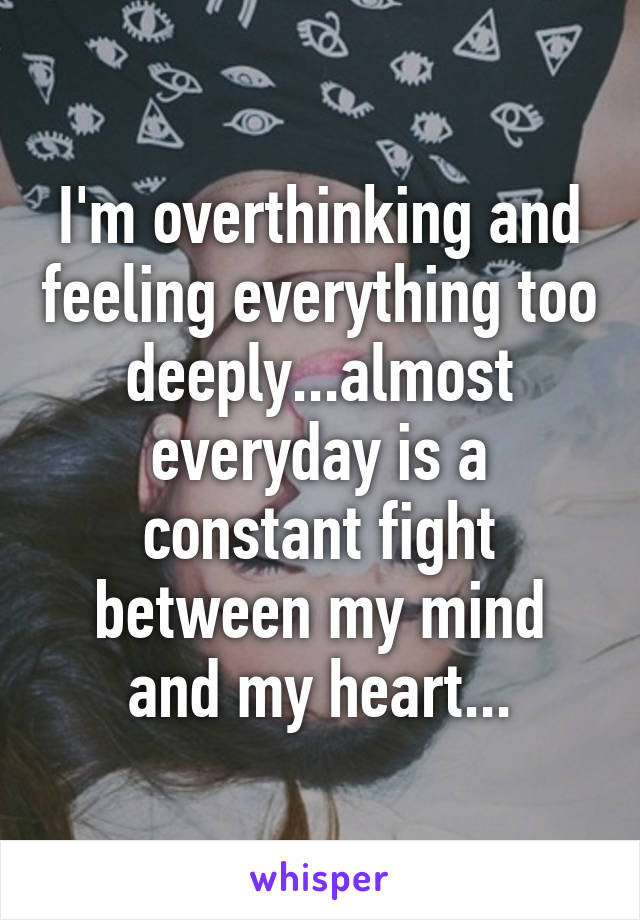 I'm overthinking and feeling everything too deeply...almost everyday is a constant fight between my mind and my heart...