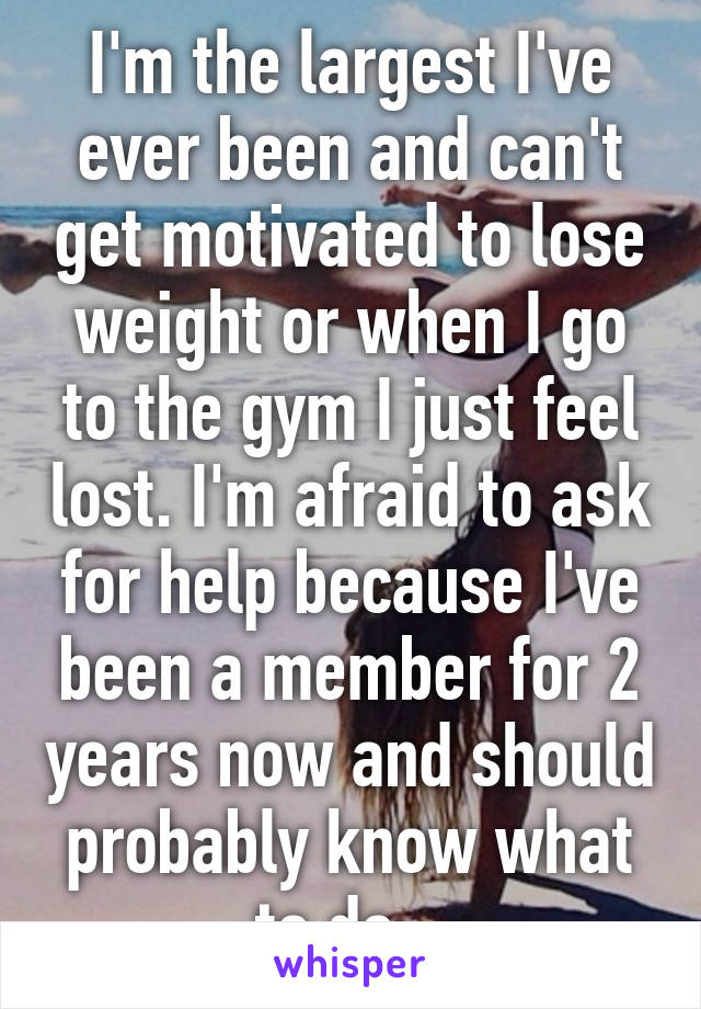 I'm the largest I've ever been and can't get motivated to lose weight or when I go to the gym I just feel lost. I'm afraid to ask for help because I've been a member for 2 years now and should probably know what to do...