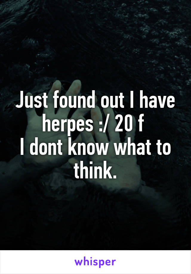 Just found out I have herpes :/ 20 f 
I dont know what to think.