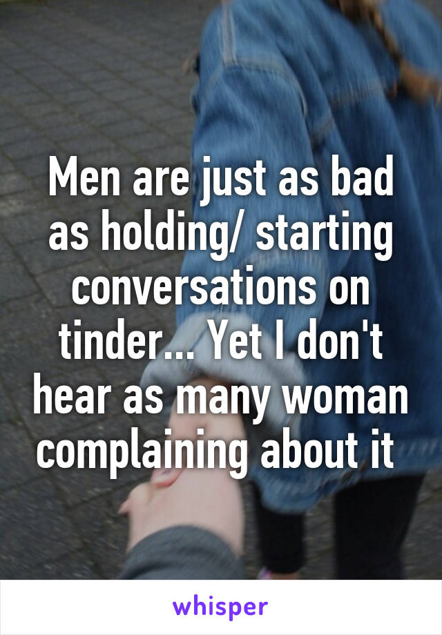 Men are just as bad as holding/ starting conversations on tinder... Yet I don't hear as many woman complaining about it 