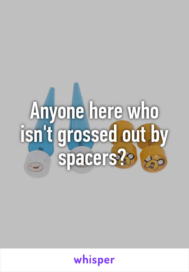 Anyone here who isn't grossed out by spacers? 