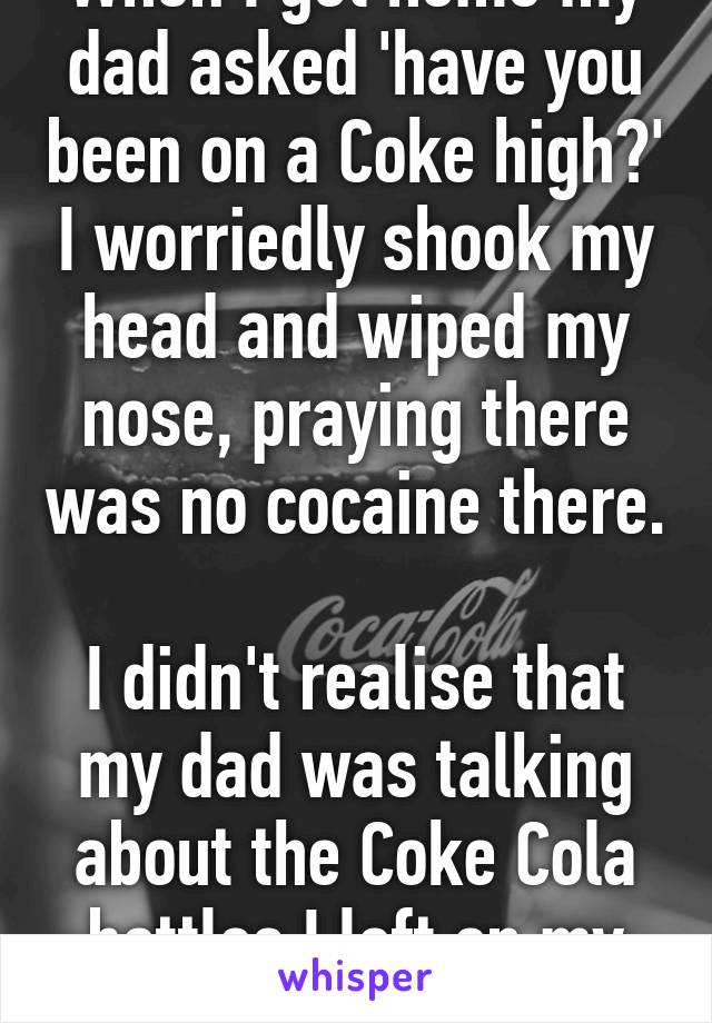 When I got home my dad asked 'have you been on a Coke high?' I worriedly shook my head and wiped my nose, praying there was no cocaine there. 
I didn't realise that my dad was talking about the Coke Cola bottles I left on my bed